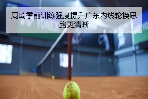 周琦季前训练强度提升广东内线轮换思路更清晰